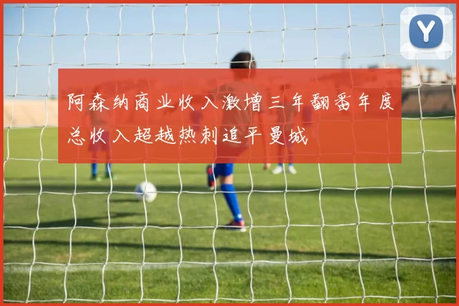 阿森纳商业收入激增三年翻番年度总收入超越热刺追平曼城