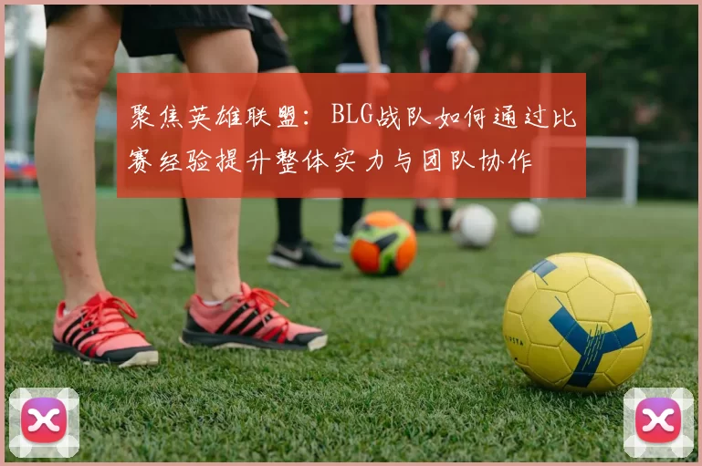 聚焦英雄联盟:BLG战队如何通过比赛经验提升整体实力与团队协作