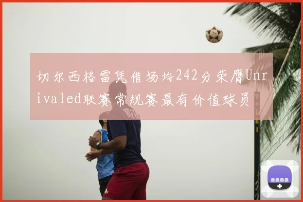 切尔西格雷凭借场均242分荣膺Unrivaled联赛常规赛最有价值球员