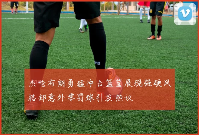 杰伦布朗勇猛冲击篮筐展现强硬风格却意外零罚球引发热议