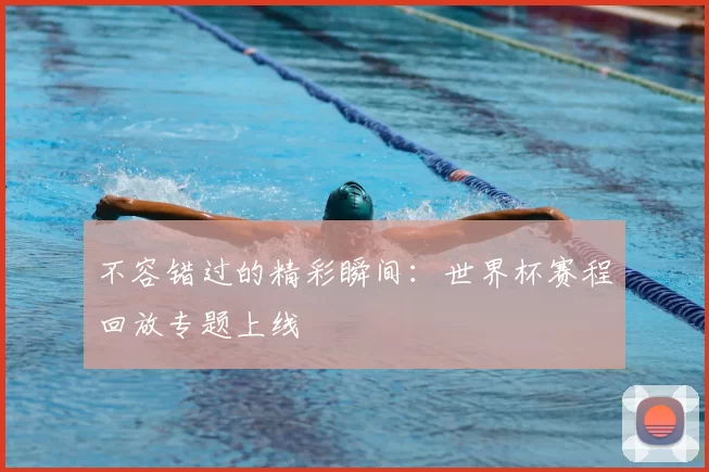 不容错过的精彩瞬间:世界杯赛程回放专题上线
