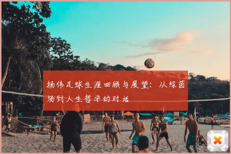 杨伟足球生涯回顾与展望:从绿茵场到人生哲学的对话