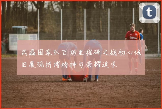武磊国家队百场里程碑之战初心依旧展现拼搏精神与荣耀追求