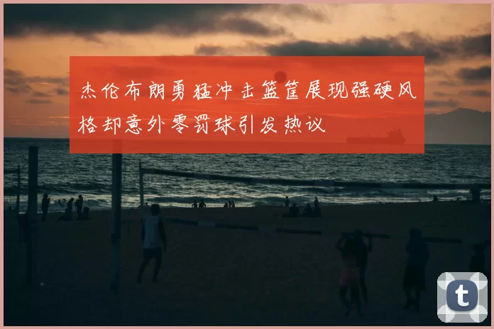 杰伦布朗勇猛冲击篮筐展现强硬风格却意外零罚球引发热议