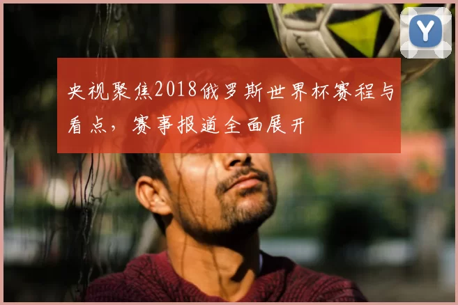 央视聚焦2018俄罗斯世界杯赛程与看点,赛事报道全面展开