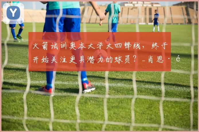 火箭试训奥本大学大四锋线，终于开始关注更具潜力的球员？_肖恩·霍尔_能力_机会