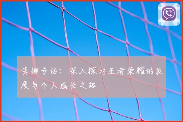 黄娜专访：深入探讨王者荣耀的发展与个人成长之路