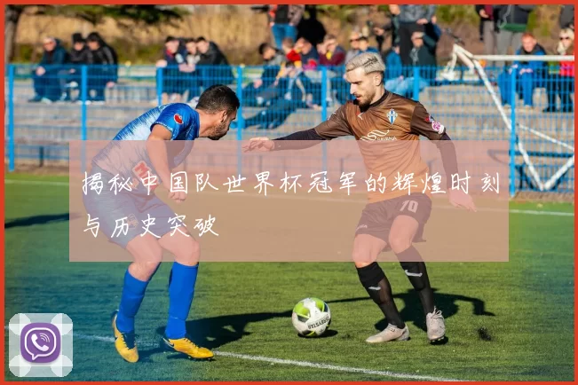 揭秘中国队世界杯冠军的辉煌时刻与历史突破