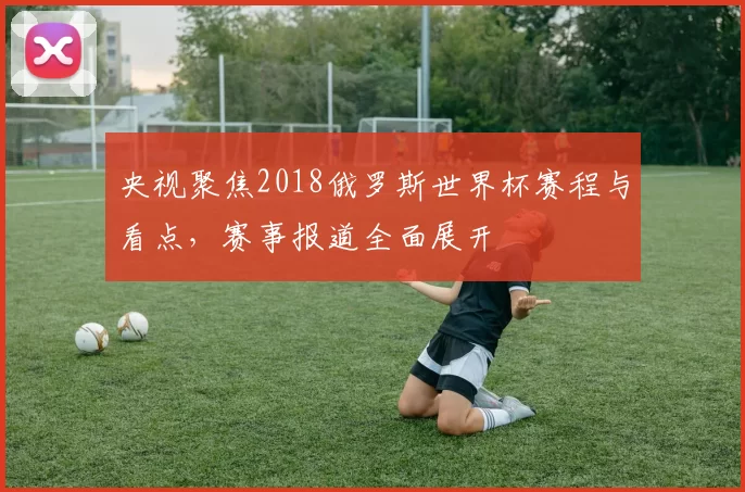 央视聚焦2018俄罗斯世界杯赛程与看点,赛事报道全面展开