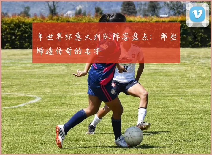 年世界杯意大利队阵容盘点：那些缔造传奇的名字