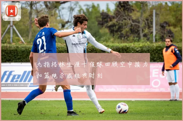 九指格林生涯十佳球回顾空中接力扣篮绝杀成经典时刻