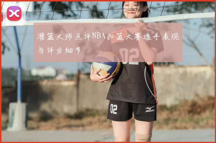 灌篮大师点评NBA扣篮大赛选手表现与评分细节