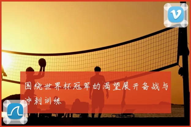 围绕世界杯冠军的渴望展开备战与冲刺训练