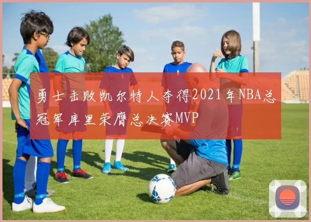 勇士击败凯尔特人夺得2021年NBA总冠军库里荣膺总决赛MVP