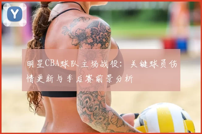 明星CBA球队主场战役:关键球员伤情更新与季后赛前景分析