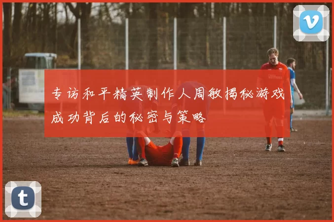 专访和平精英制作人周敏揭秘游戏成功背后的秘密与策略