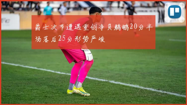 爵士次节遭遇重创净负鹈鹕20分半场落后25分形势严峻