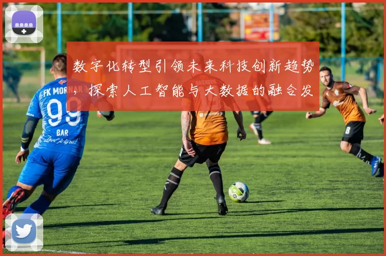 数字化转型引领未来科技创新趋势,探索人工智能与大数据的融合发展路径