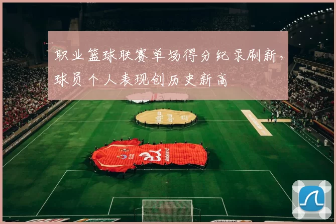 职业篮球联赛单场得分纪录刷新，球员个人表现创历史新高