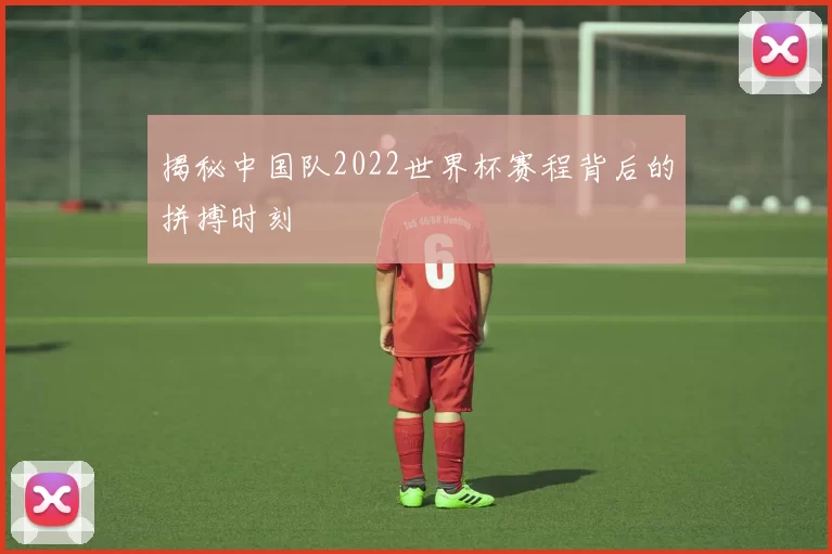 揭秘中国队2022世界杯赛程背后的拼搏时刻