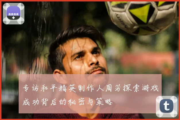 专访和平精英制作人周芳探索游戏成功背后的秘密与策略
