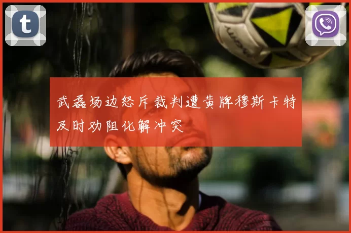 武磊场边怒斥裁判遭黄牌穆斯卡特及时劝阻化解冲突