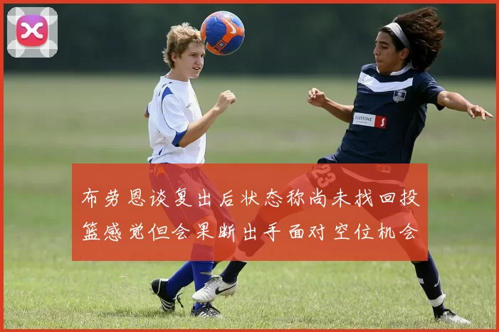 布劳恩谈复出后状态称尚未找回投篮感觉但会果断出手面对空位机会